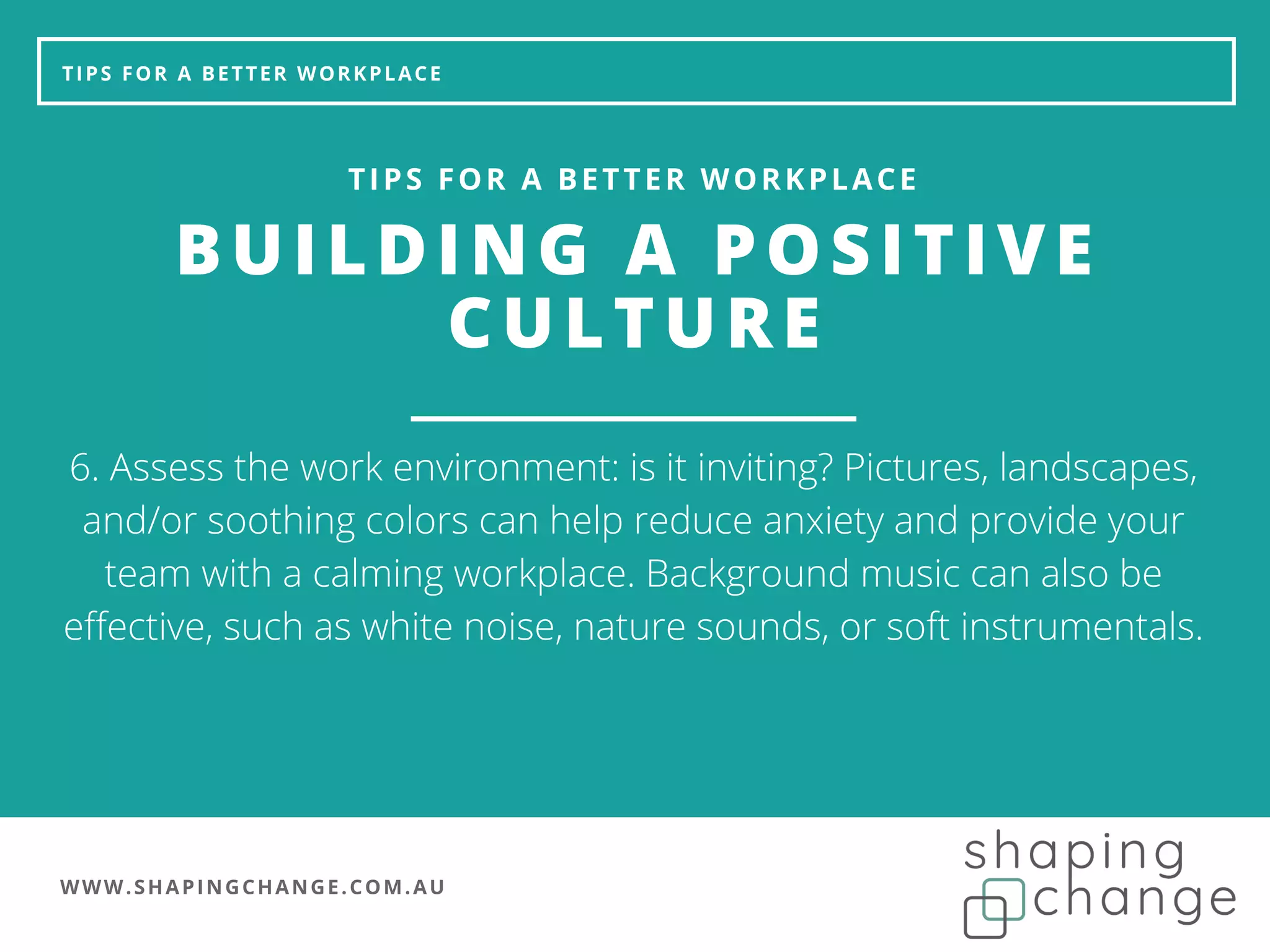 WWW.SHAPINGCHANGE.COM.AU
TIPS FOR A BETTER WORKPLACE
BUILDING A POSITIVE
CULTURE
TIPS FOR A BETTER WORKPLACE
6. Assess the work environment: is it inviting? Pictures, landscapes,
and/or soothing colors can help reduce anxiety and provide your
team with a calming workplace. Background music can also be
effective, such as white noise, nature sounds, or soft instrumentals.
 