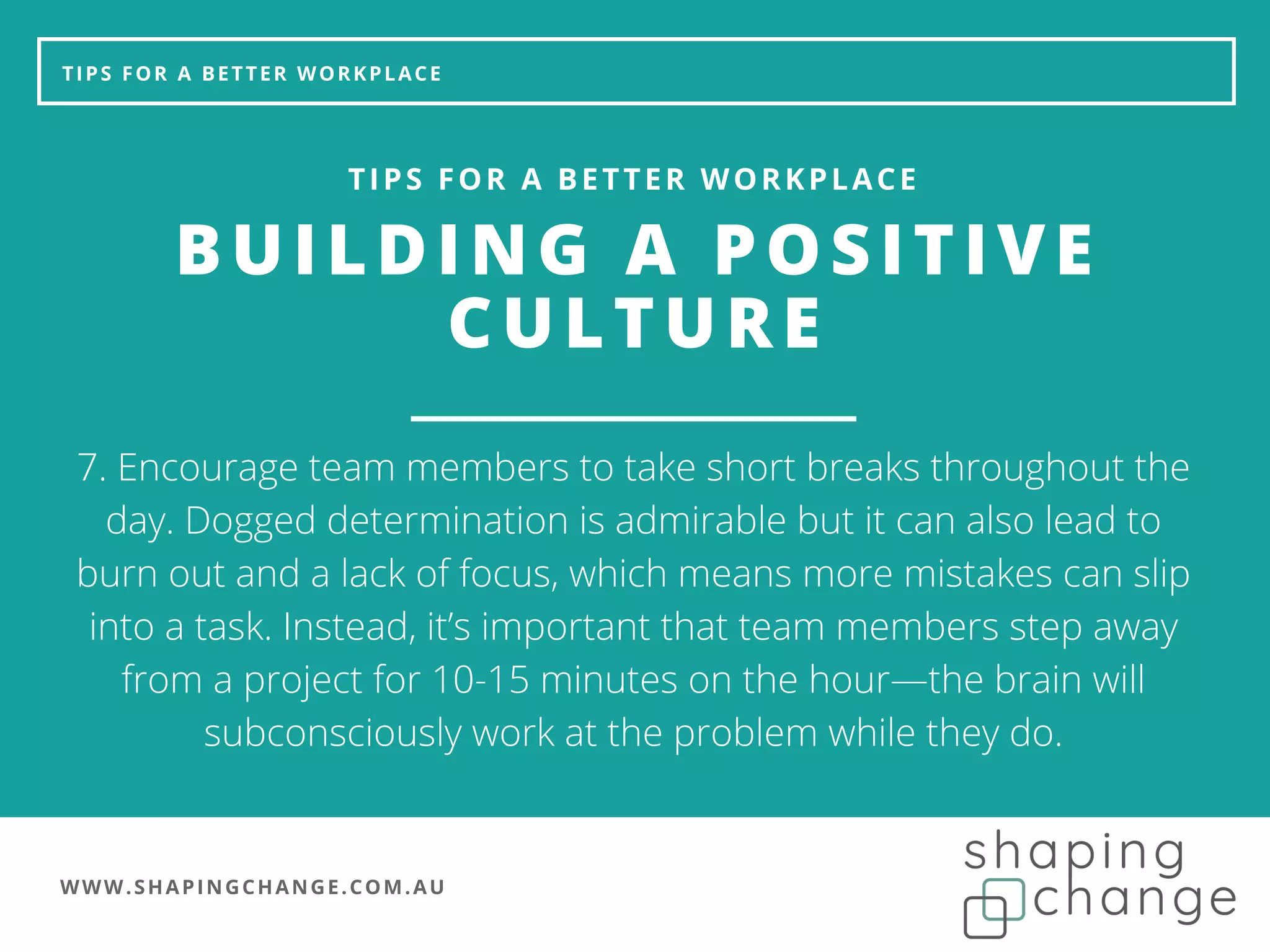 WWW.SHAPINGCHANGE.COM.AU
TIPS FOR A BETTER WORKPLACE
BUILDING A POSITIVE
CULTURE
TIPS FOR A BETTER WORKPLACE
7. Encourage team members to take short breaks throughout the
day. Dogged determination is admirable but it can also lead to
burn out and a lack of focus, which means more mistakes can slip
into a task. Instead, it’s important that team members step away
from a project for 10-15 minutes on the hour—the brain will
subconsciously work at the problem while they do.
 