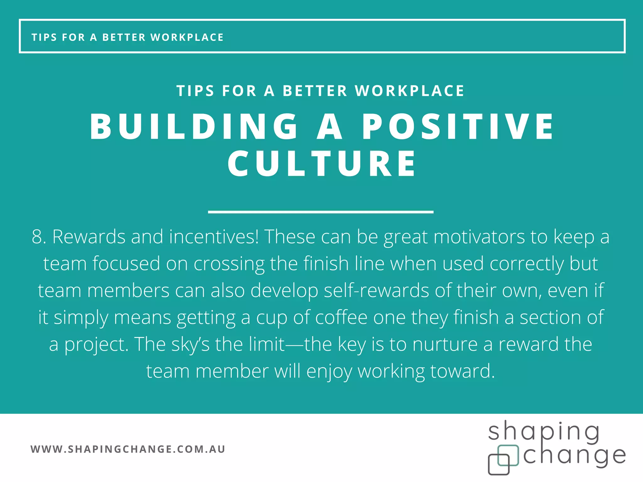 WWW.SHAPINGCHANGE.COM.AU
TIPS FOR A BETTER WORKPLACE
BUILDING A POSITIVE
CULTURE
TIPS FOR A BETTER WORKPLACE
8. Rewards and incentives! These can be great motivators to keep a
team focused on crossing the finish line when used correctly but
team members can also develop self-rewards of their own, even if
it simply means getting a cup of coffee one they finish a section of
a project. The sky’s the limit—the key is to nurture a reward the
team member will enjoy working toward.
 