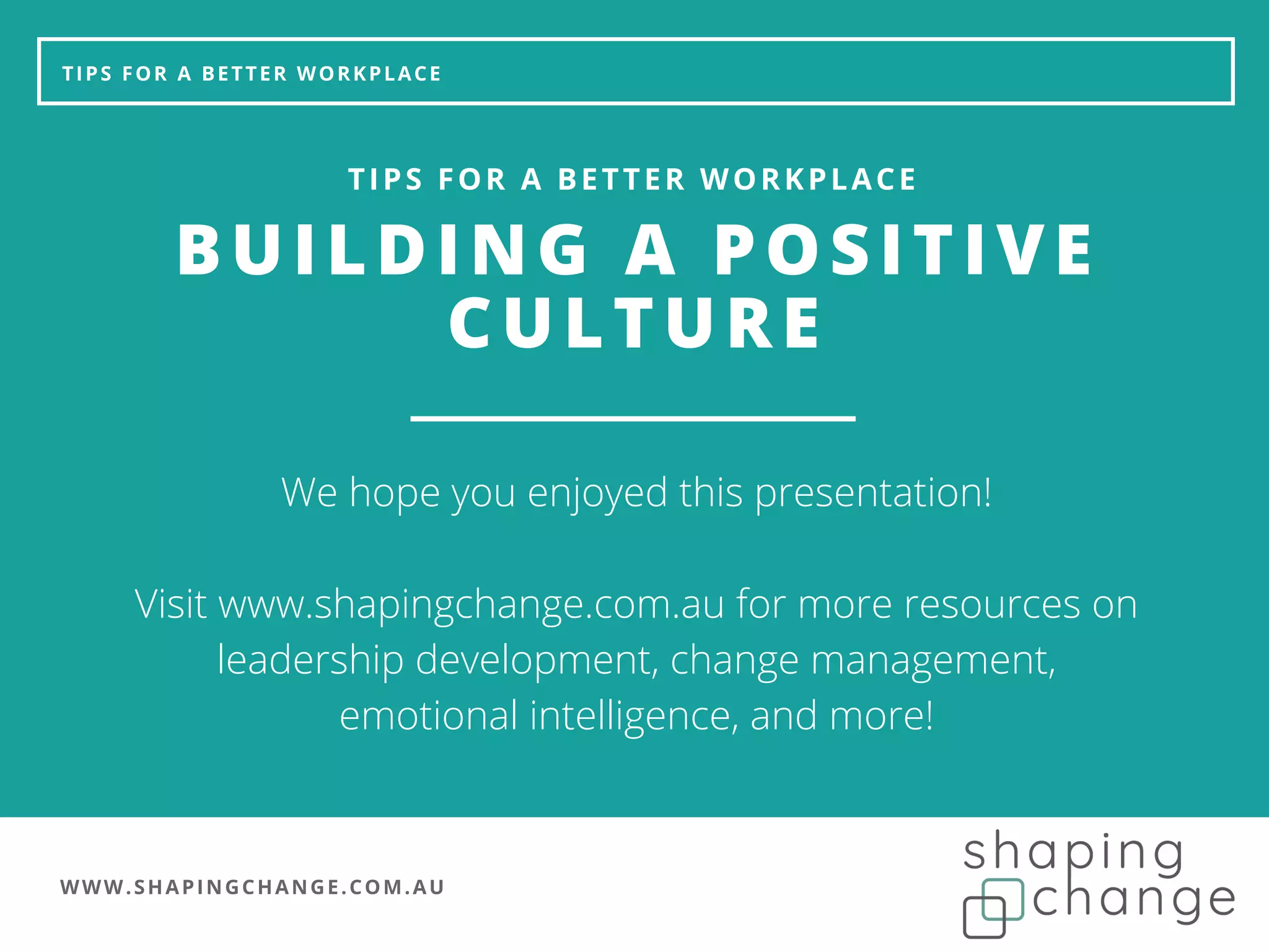 WWW.SHAPINGCHANGE.COM.AU
TIPS FOR A BETTER WORKPLACE
BUILDING A POSITIVE
CULTURE
TIPS FOR A BETTER WORKPLACE
We hope you enjoyed this presentation!
Visit www.shapingchange.com.au for more resources on
leadership development, change management,
emotional intelligence, and more!
 