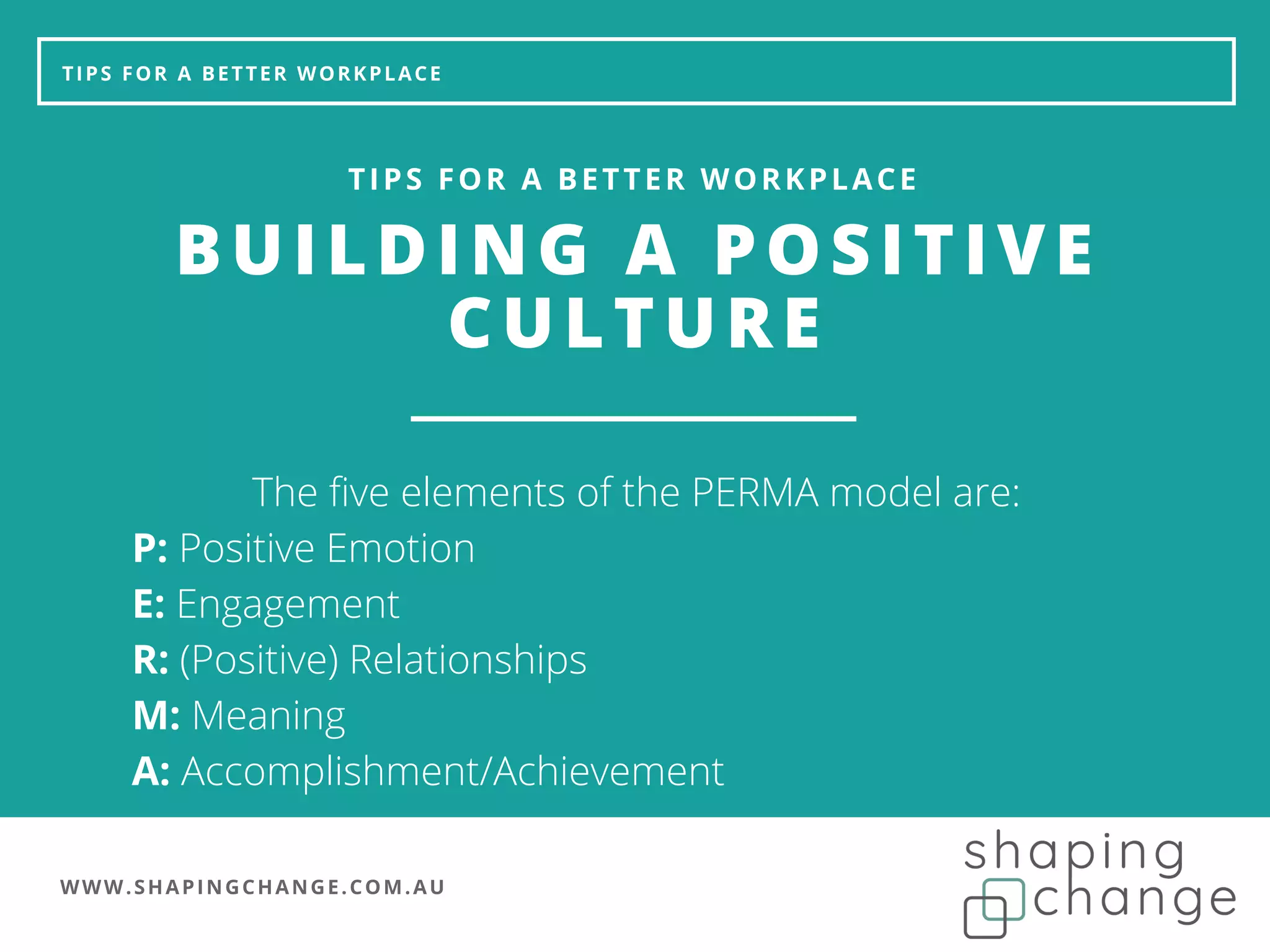 WWW.SHAPINGCHANGE.COM.AU
TIPS FOR A BETTER WORKPLACE
BUILDING A POSITIVE
CULTURE
TIPS FOR A BETTER WORKPLACE
The five elements of the PERMA model are:
P: Positive Emotion
E: Engagement
R: (Positive) Relationships
M: Meaning
A: Accomplishment/Achievement
 