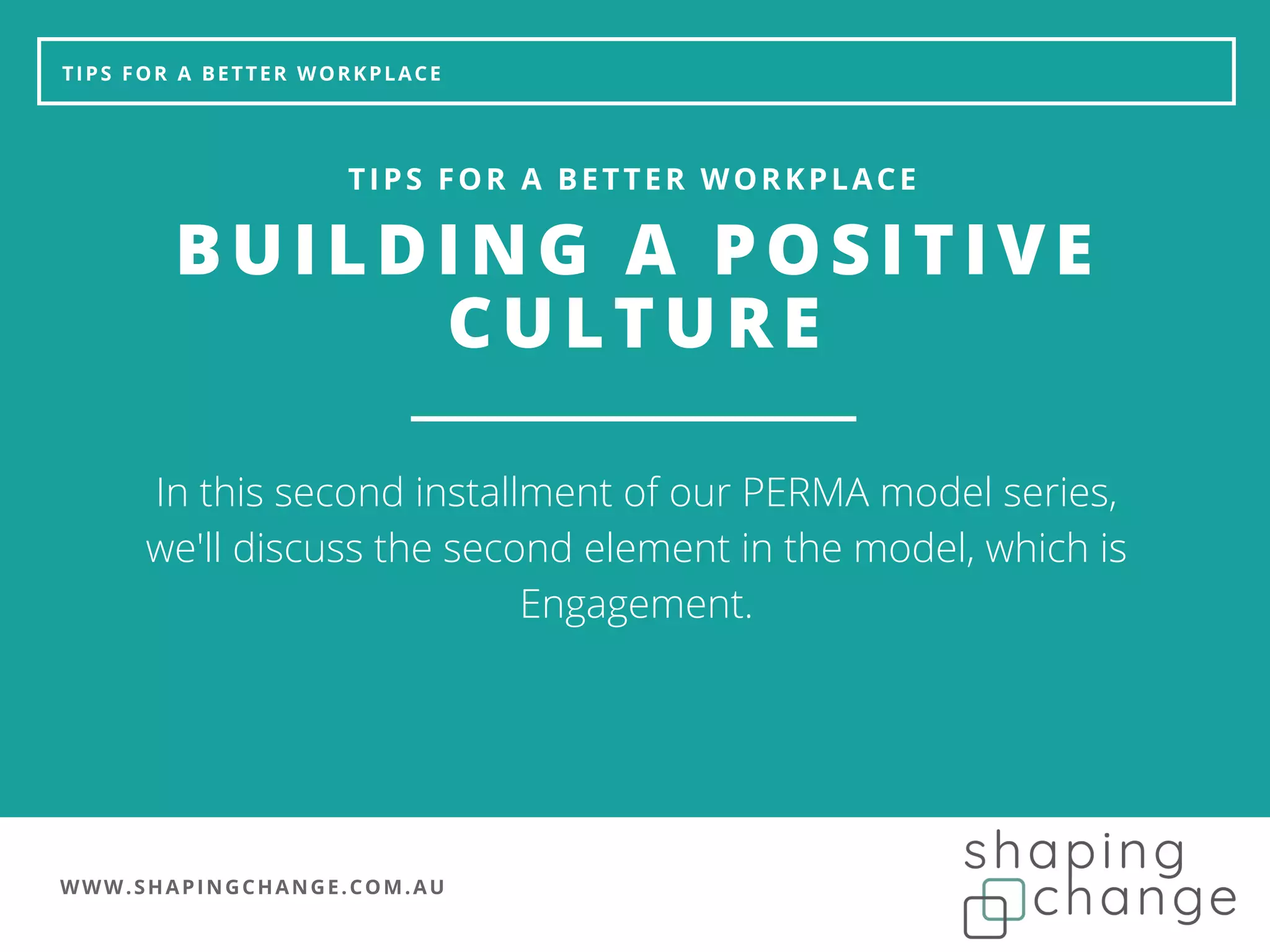 WWW.SHAPINGCHANGE.COM.AU
TIPS FOR A BETTER WORKPLACE
BUILDING A POSITIVE
CULTURE
TIPS FOR A BETTER WORKPLACE
In this second installment of our PERMA model series,
we'll discuss the second element in the model, which is
Engagement.
 