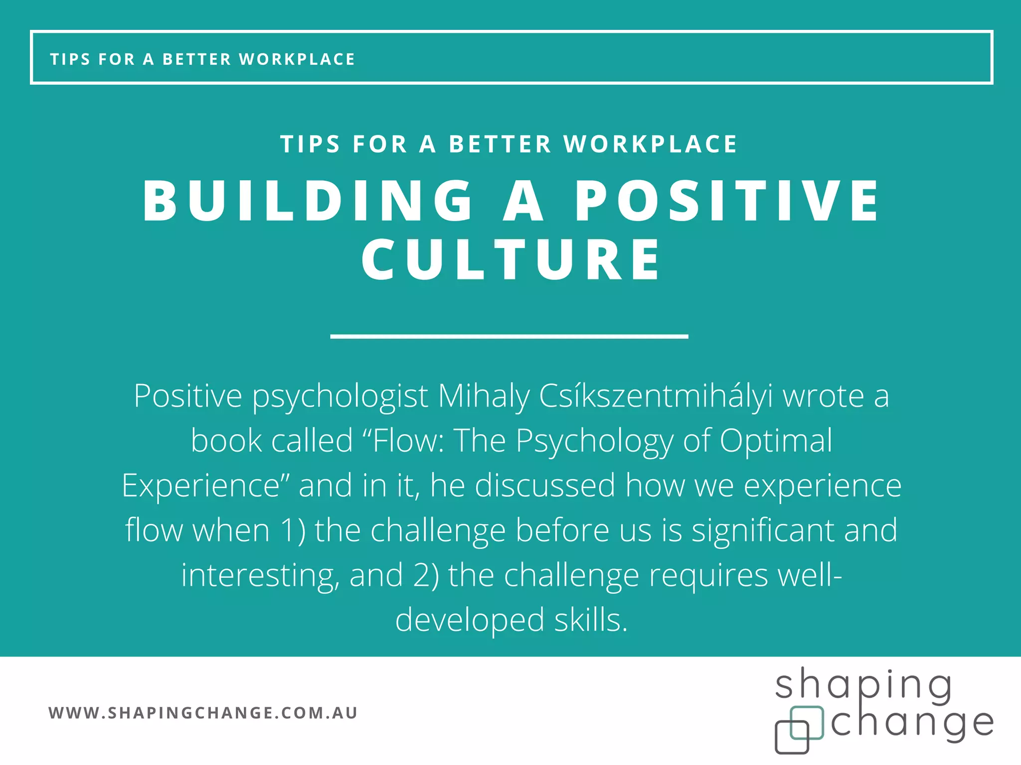 WWW.SHAPINGCHANGE.COM.AU
TIPS FOR A BETTER WORKPLACE
BUILDING A POSITIVE
CULTURE
TIPS FOR A BETTER WORKPLACE
Positive psychologist Mihaly Csíkszentmihályi wrote a
book called “Flow: The Psychology of Optimal
Experience” and in it, he discussed how we experience
flow when 1) the challenge before us is significant and
interesting, and 2) the challenge requires well-
developed skills.
 