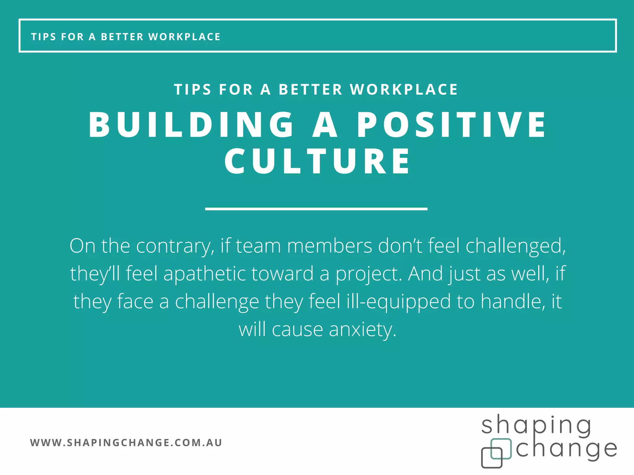 WWW.SHAPINGCHANGE.COM.AU
TIPS FOR A BETTER WORKPLACE
BUILDING A POSITIVE
CULTURE
TIPS FOR A BETTER WORKPLACE
On the contrary, if team members don’t feel challenged,
they’ll feel apathetic toward a project. And just as well, if
they face a challenge they feel ill-equipped to handle, it
will cause anxiety.
 