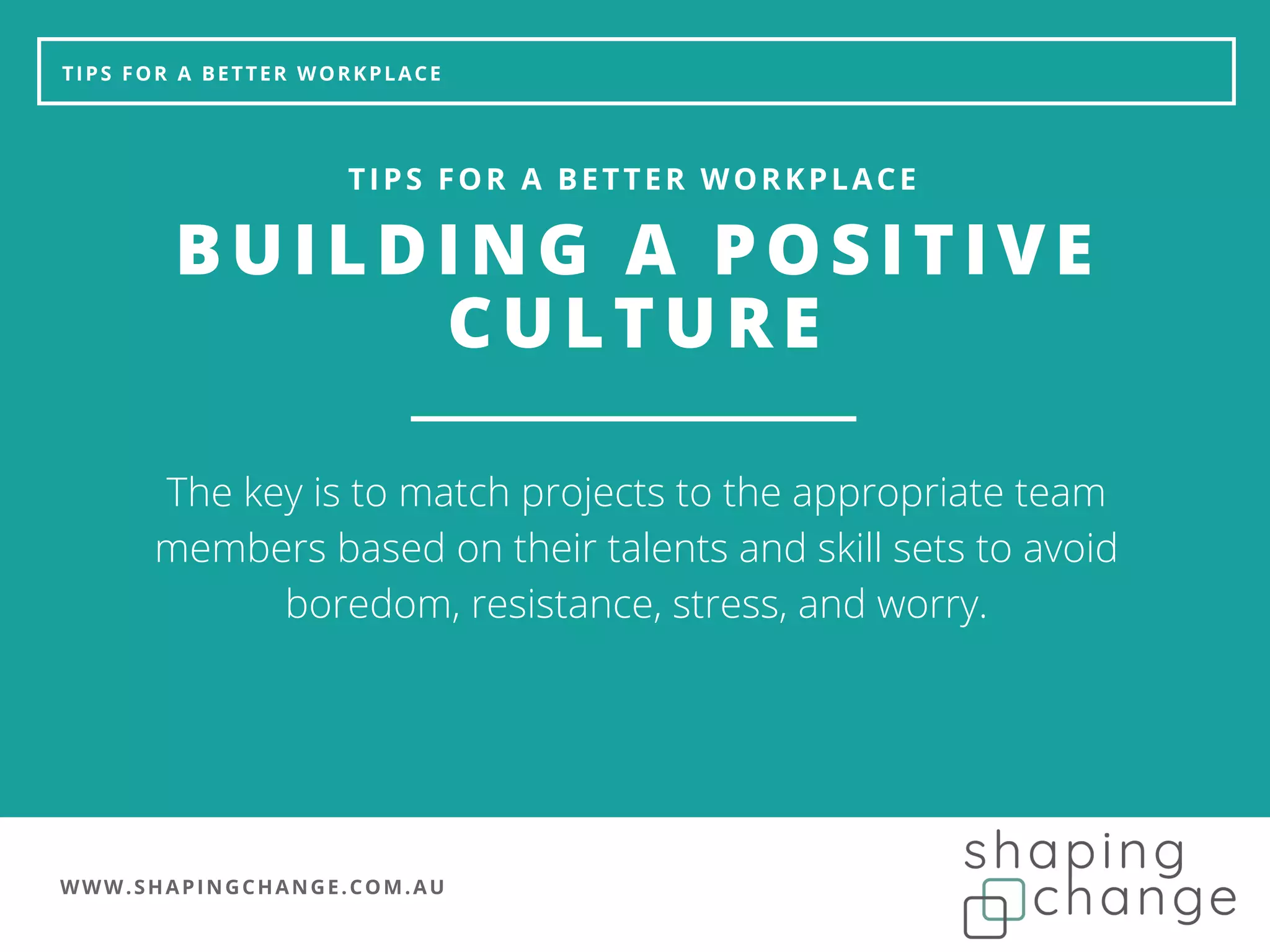 WWW.SHAPINGCHANGE.COM.AU
TIPS FOR A BETTER WORKPLACE
BUILDING A POSITIVE
CULTURE
TIPS FOR A BETTER WORKPLACE
The key is to match projects to the appropriate team
members based on their talents and skill sets to avoid
boredom, resistance, stress, and worry.
 