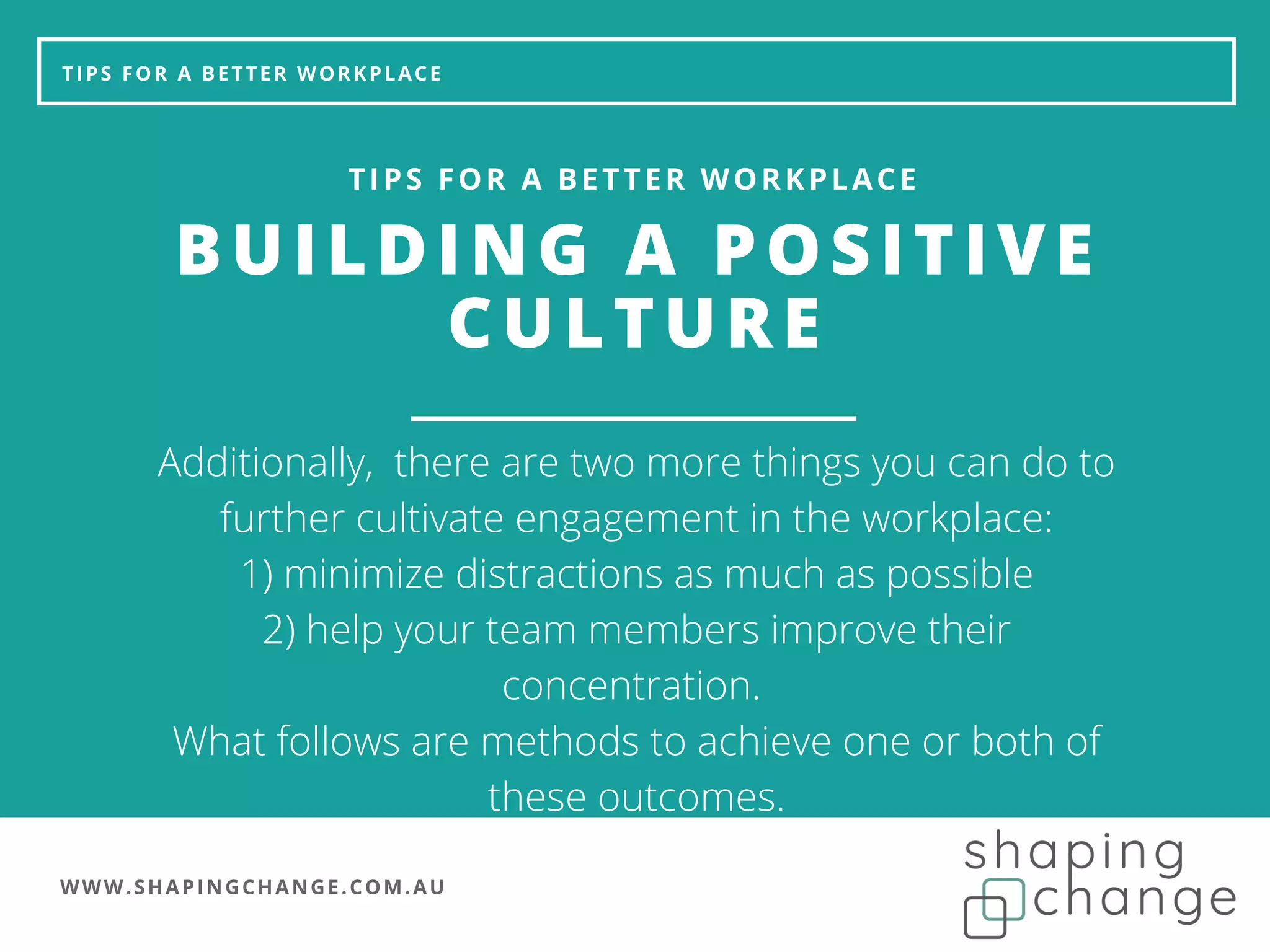 WWW.SHAPINGCHANGE.COM.AU
TIPS FOR A BETTER WORKPLACE
BUILDING A POSITIVE
CULTURE
TIPS FOR A BETTER WORKPLACE
Additionally, there are two more things you can do to
further cultivate engagement in the workplace:
1) minimize distractions as much as possible
2) help your team members improve their
concentration.
What follows are methods to achieve one or both of
these outcomes.
 