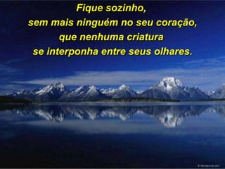 Fique sozinho,  sem mais ninguém no seu coração, que nenhuma criatura  se interponha entre seus olhares. 