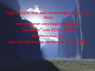 Fique  í ntegro, sem mais lembran ç as que não seja Deus, sem procurar consola ç ões humanas, “ sepultado ”  com ELE e NELE,  desaparecendo você para transformar-se em dom no seu Cora ç ão. 