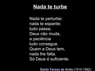 Nada te turbe Nada te perturbe; nada te espante; tudo passa;  Deus não muda, a paciência tudo consegue. Quem a Deus tem,  nada lhe falta. Só Deus é suficiente.     Santa Teresa de Avila   (1515-1582)   