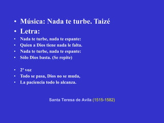Música: Nada te turbe. Taizé Letra: Nada te turbe, nada te espante: Quien a Dios tiene nada le falta. Nada te turbe, nada te espante: Sólo Dios basta. (Se repite) 2ª voz Todo se pasa, Dios no se muda, La paciencia todo lo alcanza. Santa Teresa de Avila   (1515-1582) 