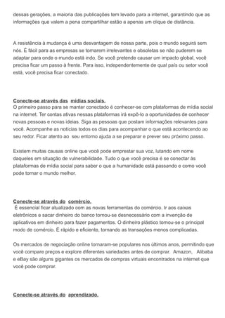 dessas gerações, a maioria das publicações tem levado para a internet, garantindo que as
informações que valem a pena compartilhar estão a apenas um clique de distância.
A resistência à mudança é uma desvantagem de nossa parte, pois o mundo seguirá sem
nós. É fácil para as empresas se tornarem irrelevantes e obsoletas se não puderem se
adaptar para onde o mundo está indo. Se você pretende causar um impacto global, você
precisa ficar um passo à frente. Para isso, independentemente de qual país ou setor você
está, você precisa ficar conectado.
Conecte-se através das mídias sociais.
O primeiro passo para se manter conectado é conhecer-se com plataformas de mídia social
na internet. Ter contas ativas nessas plataformas irá expô-lo a oportunidades de conhecer
novas pessoas e novas ideias. Siga as pessoas que postam informações relevantes para
você. Acompanhe as notícias todos os dias para acompanhar o que está acontecendo ao
seu redor. Ficar atento ao seu entorno ajuda a se preparar e prever seu próximo passo.
Existem muitas causas online que você pode emprestar sua voz, lutando em nome
daqueles em situação de vulnerabilidade. Tudo o que você precisa é se conectar às
plataformas de mídia social para saber o que a humanidade está passando e como você
pode tornar o mundo melhor.
Conecte-se através do comércio.
É essencial ficar atualizado com as novas ferramentas do comércio. Ir aos caixas
eletrônicos e sacar dinheiro do banco tornou-se desnecessário com a invenção de
aplicativos em dinheiro para fazer pagamentos. O dinheiro plástico tornou-se o principal
modo de comércio. É rápido e eficiente, tornando as transações menos complicadas.
Os mercados de negociação online tornaram-se populares nos últimos anos, permitindo que
você compare preços e explore diferentes variedades antes de comprar. Amazon, Alibaba
e eBay são alguns gigantes os mercados de compras virtuais encontrados na internet que
você pode comprar.
Conecte-se através do aprendizado.
 