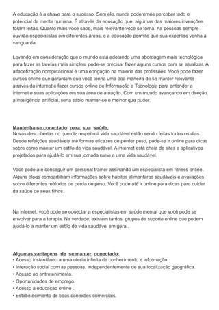 A educação é a chave para o sucesso. Sem ele, nunca poderemos perceber todo o
potencial da mente humana. É através da educação que algumas das maiores invenções
foram feitas. Quanto mais você sabe, mais relevante você se torna. As pessoas sempre
ouvirão especialistas em diferentes áreas, e a educação permite que sua expertise venha à
vanguarda.
Levando em consideração que o mundo está adotando uma abordagem mais tecnológica
para fazer as tarefas mais simples, pode-se precisar fazer alguns cursos para se atualizar. A
alfabetização computacional é uma obrigação na maioria das profissões. Você pode fazer
cursos online que garantam que você tenha uma boa maneira de se manter relevante
através da internet é fazer cursos online de Informação e Tecnologia para entender a
internet e suas aplicações em sua área de atuação. Com um mundo avançando em direção
à inteligência artificial, seria sábio manter-se o melhor que puder.
Mantenha-se conectado para sua saúde.
Novas descobertas no que diz respeito à vida saudável estão sendo feitas todos os dias.
Desde refeições saudáveis até formas eficazes de perder peso, pode-se ir online para dicas
sobre como manter um estilo de vida saudável. A internet está cheia de sites e aplicativos
projetados para ajudá-lo em sua jornada rumo a uma vida saudável.
Você pode até conseguir um personal trainer assinando um especialista em fitness online.
Alguns blogs compartilham informações sobre hábitos alimentares saudáveis e avaliações
sobre diferentes métodos de perda de peso. Você pode até ir online para dicas para cuidar
da saúde de seus filhos.
Na internet, você pode se conectar a especialistas em saúde mental que você pode se
envolver para a terapia. Na verdade, existem tantos grupos de suporte online que podem
ajudá-lo a manter um estilo de vida saudável em geral.
Algumas vantagens de se manter conectado:
• Acesso instantâneo a uma oferta infinita de conhecimento e informação.
• Interação social com as pessoas, independentemente de sua localização geográfica.
• Acesso ao entretenimento.
• Oportunidades de emprego.
• Acesso à educação online .
• Estabelecimento de boas conexões comerciais.
 