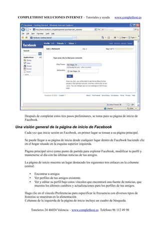 COMPLETHOST SOLUCIONES INTERNET – Tutoriales y ayuda www.complethost.es
Después de completar estos tres pasos preliminares, se toma para su página de inicio de
Facebook.
Una visión general de la página de inicio de Facebook
Cada vez que inicie sesión en Facebook, en primer lugar se toman a su página principal.
Se puede llegar a su página de inicio desde cualquier lugar dentro de Facebook haciendo clic
en el hogar situado en la esquina superior izquierda.
Página principal sirve como punto de partida para explorar Facebook, modificar tu perfil y
mantenerse al día con las últimas noticias de tus amigos.
La página de inicio muestra un lugar destacado los siguientes tres enlaces en la columna
central:
• Encontrar a amigos
• Ver perfiles de tus amigos existente.
• Ver y editar su perfil bajo estos vínculos que encontrará una fuente de noticias, que
muestra los últimos cambios y actualizaciones para los perfiles de tus amigos.
Haga clic en el vínculo Preferencias para especificar la frecuencia con diversos tipos de
historias se muestran en la alimentación.
Columna de la izquierda de la página de inicio incluye un cuadro de búsqueda.
Toneleros 24 46024 Valencia – www.complethost.es Teléfono 96 112 49 98
 