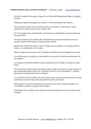 COMPLETHOST SOLUCIONES INTERNET – Tutoriales y ayuda www.complethost.es
Escriba el nombre de un amigo y haga clic en el botón de búsqueda para llegar a su página
de perfil.
Debajo del cuadro de búsqueda son vínculos a varias herramientas de Facebook.
Como muestra la figura 10.6, Facebook permite a sus usuarios a subir fotos y vídeos,
gestionar los eventos, escribir notas y mucho más.
El "Uso de aplicaciones de Facebook" sección de esto se profundiza en estas herramientas
con más detalle.
En la parte superior de la columna de la derecha hay una sección de notificaciones que
muestra cuántas notificaciones no leídas que has recibido.
Recibirá una notificación cada vez que un amigo envía un mensaje, se le agrega como un
amigo, o se compromete a ser tu amigo.
Puede configurar qué acciones como resultado las notificaciones de la página de tu cuenta.
Las notificaciones se explican con más detalle en la sección de "Recibir notificaciones" de
este capítulo.
La columna de la derecha también incluye actualizaciones de Estado y el pueblo de mayo
Know.
En la sección de actualizaciones de Estado, puede escribir un mensaje corto que explicar lo
que está haciendo ahora, tales como "Escucha en un CD y leer el documento" o "Getting
listo para mi reunión de las dos de la mañana".
La sección de People You Know de mayo enumera otros usuarios de Facebook que no están
actualmente en su red social, pero que pueden ser gente que conoces.
Puede que otros usuarios de Facebook que asistieron a la misma escuela secundaria o la
Universidad, o pueden ser amigos de los amigos.
Puede hacer clic en Agregar como amigo vínculo para agregar uno de estos usuarios como
un amigo.
Toneleros 24 46024 Valencia – www.complethost.es Teléfono 96 112 49 98
 