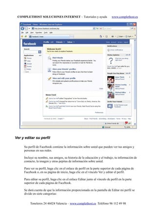 COMPLETHOST SOLUCIONES INTERNET – Tutoriales y ayuda www.complethost.es
Ver y editar su perfil
Su perfil de Facebook contiene la información sobre usted que pueden ver tus amigos y
personas en sus redes.
Incluye su nombre, sus amigos, su historia de la educación y el trabajo, tu información de
contacto, la imagen y otras pepitas de información sobre usted.
Para ver su perfil, haga clic en el enlace de perfil en la parte superior de cada página de
Facebook o, en su página de inicio, haga clic en el vínculo Ver y editar el perfil.
Para editar su perfil, haga clic en el enlace Editar junto al vínculo de perfil en la parte
superior de cada página de Facebook.
Se dará cuenta de que la información proporcionada en la pantalla de Editar mi perfil se
divide en siete categorías:
Toneleros 24 46024 Valencia – www.complethost.es Teléfono 96 112 49 98
 