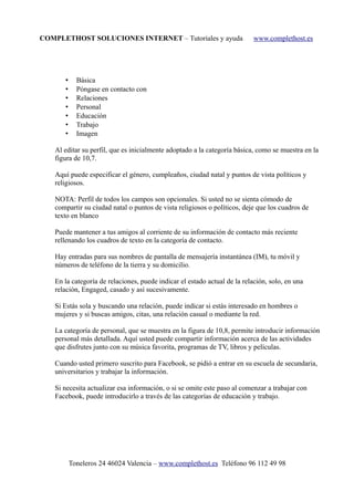 COMPLETHOST SOLUCIONES INTERNET – Tutoriales y ayuda www.complethost.es
• Básica
• Póngase en contacto con
• Relaciones
• Personal
• Educación
• Trabajo
• Imagen
Al editar su perfil, que es inicialmente adoptado a la categoría básica, como se muestra en la
figura de 10,7.
Aquí puede especificar el género, cumpleaños, ciudad natal y puntos de vista políticos y
religiosos.
NOTA: Perfil de todos los campos son opcionales. Si usted no se sienta cómodo de
compartir su ciudad natal o puntos de vista religiosos o políticos, deje que los cuadros de
texto en blanco
Puede mantener a tus amigos al corriente de su información de contacto más reciente
rellenando los cuadros de texto en la categoría de contacto.
Hay entradas para sus nombres de pantalla de mensajería instantánea (IM), tu móvil y
números de teléfono de la tierra y su domicilio.
En la categoría de relaciones, puede indicar el estado actual de la relación, solo, en una
relación, Engaged, casado y así sucesivamente.
Si Estás sola y buscando una relación, puede indicar si estás interesado en hombres o
mujeres y si buscas amigos, citas, una relación casual o mediante la red.
La categoría de personal, que se muestra en la figura de 10,8, permite introducir información
personal más detallada. Aquí usted puede compartir información acerca de las actividades
que disfrutes junto con su música favorita, programas de TV, libros y películas.
Cuando usted primero suscrito para Facebook, se pidió a entrar en su escuela de secundaria,
universitarios y trabajar la información.
Si necesita actualizar esa información, o si se omite este paso al comenzar a trabajar con
Facebook, puede introducirlo a través de las categorías de educación y trabajo.
Toneleros 24 46024 Valencia – www.complethost.es Teléfono 96 112 49 98
 