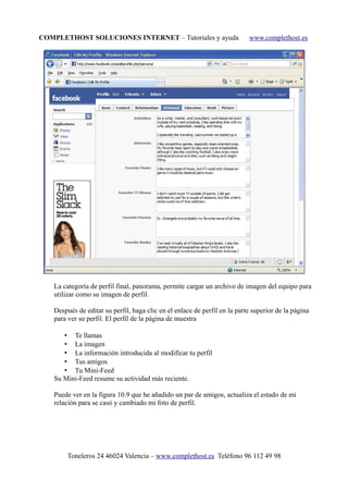 COMPLETHOST SOLUCIONES INTERNET – Tutoriales y ayuda www.complethost.es
La categoría de perfil final, panorama, permite cargar un archivo de imagen del equipo para
utilizar como su imagen de perfil.
Después de editar su perfil, haga clic en el enlace de perfil en la parte superior de la página
para ver su perfil. El perfil de la página de muestra
• Te llamas
• La imagen
• La información introducida al modificar tu perfil
• Tus amigos
• Tu Mini-Feed
Su Mini-Feed resume su actividad más reciente.
Puede ver en la figura 10.9 que he añadido un par de amigos, actualiza el estado de mi
relación para se casó y cambiado mi foto de perfil.
Toneleros 24 46024 Valencia – www.complethost.es Teléfono 96 112 49 98
 