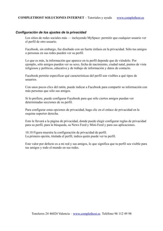 COMPLETHOST SOLUCIONES INTERNET – Tutoriales y ayuda www.complethost.es
Configuración de los ajustes de la privacidad
Los sitios de redes sociales más — incluyendo MySpace: permitir que cualquier usuario ver
el perfil de otro usuario.
Facebook, sin embargo, fue diseñado con un fuerte énfasis en la privacidad. Sólo tus amigos
o personas en sus redes pueden ver su perfil.
Lo que es más, la información que aparece en tu perfil depende que de viéndolo. Por
ejemplo, sólo amigos pueden ver su sexo, fecha de nacimiento, ciudad natal, puntos de vista
religiosos y políticos, educativa y de trabajo de información y datos de contacto.
Facebook permite especificar qué características del perfil son visibles a qué tipos de
usuarios.
Con unos pocos clics del ratón, puede indicar a Facebook para compartir su información con
más personas que sólo sus amigos.
Si lo prefiere, puede configurar Facebook para que sólo ciertos amigos puedan ver
determinadas secciones de su perfil.
Para configurar estas opciones de privacidad, haga clic en el enlace de privacidad en la
esquina superior derecha.
Esto le llevará a la página de privacidad, donde puede elegir configurar reglas de privacidad
para su perfil, para la búsqueda, su News Feed y Mini-Feed y para sus aplicaciones.
10.10 Figura muestra la configuración de privacidad de perfil.
La primera opción, titulada el perfil, indica quién puede ver tu perfil.
Este valor por defecto es a mi red y sus amigos, lo que significa que tu perfil sea visible para
tus amigos y todo el mundo en sus redes.
Toneleros 24 46024 Valencia – www.complethost.es Teléfono 96 112 49 98
 