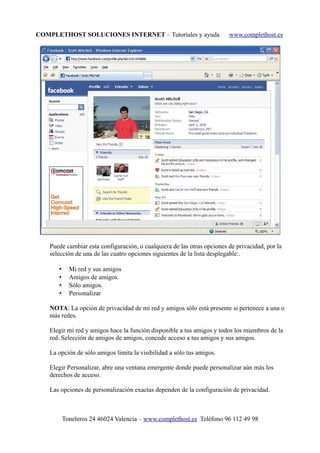 COMPLETHOST SOLUCIONES INTERNET – Tutoriales y ayuda www.complethost.es
Puede cambiar esta configuración, o cualquiera de las otras opciones de privacidad, por la
selección de una de las cuatro opciones siguientes de la lista desplegable:.
• Mi red y sus amigos
• Amigos de amigos.
• Sólo amigos.
• Personalizar
NOTA: La opción de privacidad de mi red y amigos sólo está presente si pertenece a una o
más redes.
Elegir mi red y amigos hace la función disponible a tus amigos y todos los miembros de la
red. Selección de amigos de amigos, concede acceso a tus amigos y sus amigos.
La opción de sólo amigos limita la visibilidad a sólo tus amigos.
Elegir Personalizar, abre una ventana emergente donde puede personalizar aún más los
derechos de acceso.
Las opciones de personalización exactas dependen de la configuración de privacidad.
Toneleros 24 46024 Valencia – www.complethost.es Teléfono 96 112 49 98
 