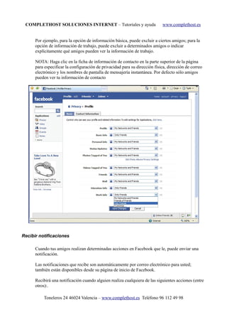COMPLETHOST SOLUCIONES INTERNET – Tutoriales y ayuda www.complethost.es
Por ejemplo, para la opción de información básica, puede excluir a ciertos amigos; para la
opción de información de trabajo, puede excluir a determinados amigos o indicar
explícitamente qué amigos pueden ver la información de trabajo.
NOTA: Haga clic en la ficha de información de contacto en la parte superior de la página
para especificar la configuración de privacidad para su dirección física, dirección de correo
electrónico y los nombres de pantalla de mensajería instantánea. Por defecto sólo amigos
pueden ver tu información de contacto
Recibir notificaciones
Cuando tus amigos realizan determinadas acciones en Facebook que le, puede enviar una
notificación.
Las notificaciones que recibe son automáticamente por correo electrónico para usted;
también están disponibles desde su página de inicio de Facebook.
Recibirá una notificación cuando alguien realiza cualquiera de las siguientes acciones (entre
otros):.
Toneleros 24 46024 Valencia – www.complethost.es Teléfono 96 112 49 98
 