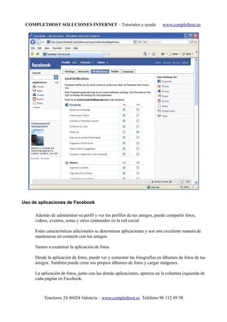 COMPLETHOST SOLUCIONES INTERNET – Tutoriales y ayuda www.complethost.es
Uso de aplicaciones de Facebook
Además de administrar su perfil y ver los perfiles de tus amigos, puede compartir fotos,
videos, eventos, notas y otros contenidos en la red social.
Estas características adicionales se denominan aplicaciones y son una excelente manera de
mantenerse en contacto con tus amigos.
Vamos a examinar la aplicación de fotos.
Desde la aplicación de fotos, puede ver y comentar las fotografías en álbumes de fotos de tus
amigos. También puede crear sus propios álbumes de fotos y cargar imágenes.
La aplicación de fotos, junto con las demás aplicaciones, aparece en la columna izquierda de
cada página en Facebook.
Toneleros 24 46024 Valencia – www.complethost.es Teléfono 96 112 49 98
 