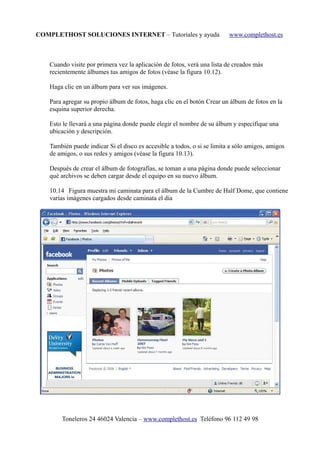 COMPLETHOST SOLUCIONES INTERNET – Tutoriales y ayuda www.complethost.es
Cuando visite por primera vez la aplicación de fotos, verá una lista de creados más
recientemente álbumes tus amigos de fotos (véase la figura 10.12).
Haga clic en un álbum para ver sus imágenes.
Para agregar su propio álbum de fotos, haga clic en el botón Crear un álbum de fotos en la
esquina superior derecha.
Esto le llevará a una página donde puede elegir el nombre de su álbum y especifique una
ubicación y descripción.
También puede indicar Si el disco es accesible a todos, o si se limita a sólo amigos, amigos
de amigos, o sus redes y amigos (véase la figura 10.13).
Después de crear el álbum de fotografías, se toman a una página donde puede seleccionar
qué archivos se deben cargar desde el equipo en su nuevo álbum.
10.14 Figura muestra mi caminata para el álbum de la Cumbre de Half Dome, que contiene
varias imágenes cargados desde caminata el día
Toneleros 24 46024 Valencia – www.complethost.es Teléfono 96 112 49 98
 