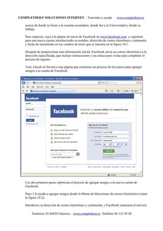 COMPLETHOST SOLUCIONES INTERNET – Tutoriales y ayuda www.complethost.es
acerca de donde te fuiste a la escuela secundaria, donde fue a la Universidad y donde se
trabaja.
Para empezar, vaya a la página de inicio de Facebook en www.facebook.com y regístrate
para una nueva cuenta introduciendo su nombre, dirección de correo electrónico, contraseña
y fecha de nacimiento en los cuadros de texto que se muestra en la figura 10.1.
Después de proporcionar esta información inicial, Facebook envía un correo electrónico a la
dirección especificada, que incluye instrucciones y un enlace para visitar para completar el
proceso de registro.
Este vínculo le llevará a una página que comienza un proceso de tres pasos para agregar
amigos a tu cuenta de Facebook.
Los dos primeros pasos optimizan el proceso de agregar amigos a tu nueva cuenta de
Facebook.
Paso 1 le ayuda a agregar amigos desde la libreta de direcciones de correo electrónico (véase
la figura 10.2).
Introduzca su dirección de correo electrónico y contraseña, y Facebook conectará el servicio
Toneleros 24 46024 Valencia – www.complethost.es Teléfono 96 112 49 98
 