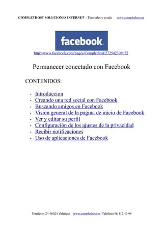COMPLETHOST SOLUCIONES INTERNET – Tutoriales y ayuda www.complethost.es
http://www.facebook.com/pages/Complethost/272542308072
Permanecer conectado con Facebook
CONTENIDOS:
• Introduccion
• Creando una red social con Facebook
• Buscando amigos en Facebook
• Vision general de la pagina de inicio de Facebook
• Ver y editar su perfil
• Configuración de los ajustes de la privacidad
• Recibir notificaciones
• Uso de aplicaciones de Facebook
Toneleros 24 46024 Valencia – www.complethost.es Teléfono 96 112 49 98
 