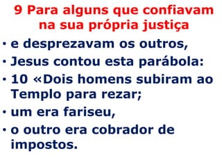 9 Para alguns que confiavam
    na sua própria justiça
• e desprezavam os outros,
• Jesus contou esta parábola:
• 10 «Dois homens subiram ao
  Templo para rezar;
• um era fariseu,
• o outro era cobrador de
  impostos.
 