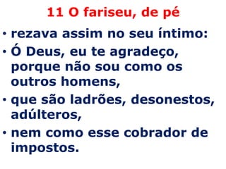 11 O fariseu, de pé
• rezava assim no seu íntimo:
• Ó Deus, eu te agradeço,
  porque não sou como os
  outros homens,
• que são ladrões, desonestos,
  adúlteros,
• nem como esse cobrador de
  impostos.
 