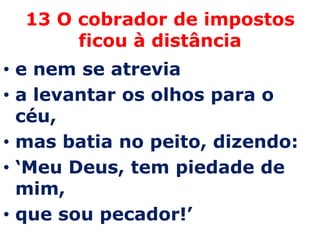 13 O cobrador de impostos
       ficou à distância
• e nem se atrevia
• a levantar os olhos para o
  céu,
• mas batia no peito, dizendo:
• ‘Meu Deus, tem piedade de
  mim,
• que sou pecador!’
 
