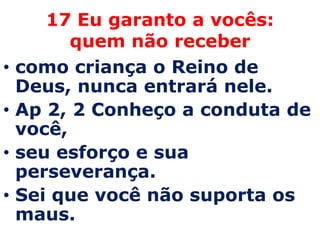 17 Eu garanto a vocês:
          quem não receber
•   como criança o Reino de
    Deus, nunca entrará nele.
•   Ap 2, 2 Conheço a conduta de
    você,
•   seu esforço e sua
    perseverança.
•   Sei que você não suporta os
    maus.
 