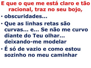 E que o que me está claro e tão
   racional, traz no seu bojo,
• obscuridades...
• Que as linhas retas são
  curvas... e... Se não me curvo
  diante do Teu olhar...
  deixando-me modelar
• É só de vazio e como estou
  sozinho no meu caminhar
 