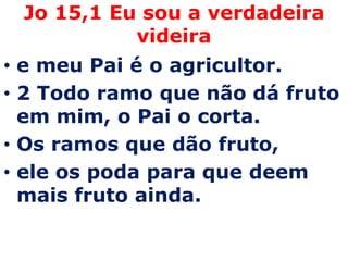 Jo 15,1 Eu sou a verdadeira
           videira
• e meu Pai é o agricultor.
• 2 Todo ramo que não dá fruto
  em mim, o Pai o corta.
• Os ramos que dão fruto,
• ele os poda para que deem
  mais fruto ainda.
 