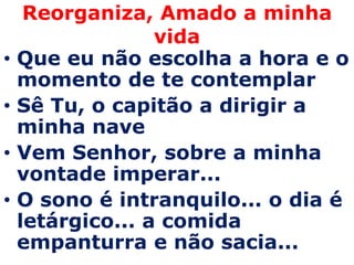 Reorganiza, Amado a minha
                  vida
•   Que eu não escolha a hora e o
    momento de te contemplar
•   Sê Tu, o capitão a dirigir a
    minha nave
•   Vem Senhor, sobre a minha
    vontade imperar...
•   O sono é intranquilo... o dia é
    letárgico... a comida
    empanturra e não sacia...
 