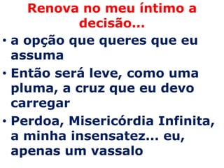 Renova no meu íntimo a
            decisão...
• a opção que queres que eu
  assuma
• Então será leve, como uma
  pluma, a cruz que eu devo
  carregar
• Perdoa, Misericórdia Infinita,
  a minha insensatez... eu,
  apenas um vassalo
 