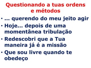 Questionando a tuas ordens
         e métodos
• ... querendo do meu jeito agir
• Hoje... depois de uma
  momentânea tribulação
• Redescobri que a Tua
  maneira já é a missão
• Que sou livre quando te
  obedeço
 