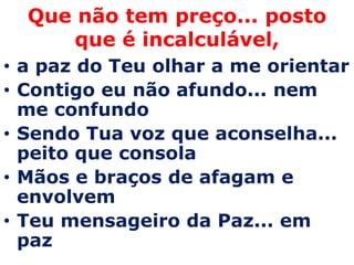 Que não tem preço... posto
      que é incalculável,
• a paz do Teu olhar a me orientar
• Contigo eu não afundo... nem
  me confundo
• Sendo Tua voz que aconselha...
  peito que consola
• Mãos e braços de afagam e
  envolvem
• Teu mensageiro da Paz... em
  paz
 