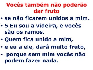 Vocês também não poderão
               dar fruto
•   se não ficarem unidos a mim.
•   5 Eu sou a videira, e vocês
    são os ramos.
•   Quem fica unido a mim,
•   e eu a ele, dará muito fruto,
•    porque sem mim vocês não
    podem fazer nada.
 