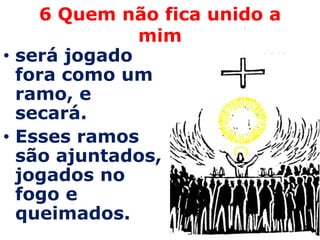 6 Quem não fica unido a
              mim
• será jogado
  fora como um
  ramo, e
  secará.
• Esses ramos
  são ajuntados,
  jogados no
  fogo e
  queimados.
 