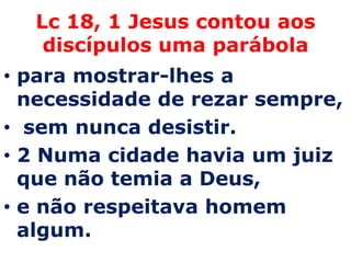 Lc 18, 1 Jesus contou aos
   discípulos uma parábola
• para mostrar-lhes a
  necessidade de rezar sempre,
• sem nunca desistir.
• 2 Numa cidade havia um juiz
  que não temia a Deus,
• e não respeitava homem
  algum.
 