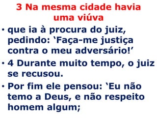 3 Na mesma cidade havia
            uma viúva
• que ia à procura do juiz,
  pedindo: ‘Faça-me justiça
  contra o meu adversário!’
• 4 Durante muito tempo, o juiz
  se recusou.
• Por fim ele pensou: ‘Eu não
  temo a Deus, e não respeito
  homem algum;
 