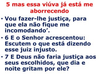5 mas essa viúva já está me
           aborrecendo
• Vou fazer-lhe justiça, para
  que ela não fique me
  incomodando’.
• 6 E o Senhor acrescentou:
  Escutem o que está dizendo
  esse juiz injusto.
• 7 E Deus não faria justiça aos
  seus escolhidos, que dia e
  noite gritam por ele?
 