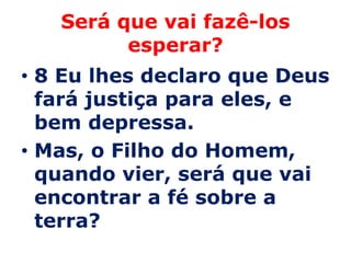 Será que vai fazê-los
         esperar?
• 8 Eu lhes declaro que Deus
  fará justiça para eles, e
  bem depressa.
• Mas, o Filho do Homem,
  quando vier, será que vai
  encontrar a fé sobre a
  terra?
 