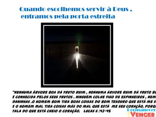 Quando escolhemos servir à Deus ,
   entramos pela porta estreita




“Nenhuma árvore boa dá fruto ruim , nenhuma árvore ruim dá fruto bo
É conhecida pelos seus frutos . Ninguém colhe figo de espinheiros , nem
Daninhas .O homem bom tira boas coisas do bom tesouro que está me se
E o homem mal tira coisas más do mal que está me seu coração, porqu
Fala do que está cheio o coração. Lucas 6 :43-45
 