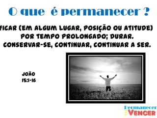 O que é permanecer ?
Ficar (em algum lugar, posição ou atitude)
       por tempo prolongado; durar.
 Conservar-se, continuar, continuar a ser.



      João
      15:1-16
 
