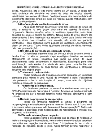 PERMANECER SÓBRIO – UM GUIA PARA PREVENÇÃO DE RECAIDAS
87
direito. Novamente, isto é feito melhor dentro de um grupo. O adicto tem
mais facilidade de identificar os sinais de aviso de recaída quando
trabalhados com outros alcoólicos. Co-dependentes têm mais facilidade de
inicialmente identificar sinais de aviso de recaída quando trabalhados com
outros co-dependentes.
5- Confirmação da família dos sinais de aviso.
Após cada familiar desenvolver uma lista pessoal de sinais de
aviso e revisá-la no seu grupo, uma série de sessões familiares é
programada. Nestas sessões todos os familiares apresentam suas listas
pessoais de sinais e pedem por retorno. Novos sinais de aviso podem ser
acrescentados à lista baseados nos retornos. Como cada família tem uma
lista de sinais que precedem uma recaída, não existe um paciente
identificado. Todos participam numa posição de igualdade. Essencialmente
dizem um ao outro: “Todos fomos igualmente afetados de várias maneiras,
pela doença da adicção”.
6- Um plano de prevenção de recaída da família.
Os familiares discutem cada um de seus sinais de aviso, como a
família lidou com eles no passado e que estratégias deveriam ser usadas
efetivamente no futuro. Situações nas quais os sinais de aviso
provavelmente serão encontrados e identificados. Estratégias para uma
administração mais efetiva dos sinais de aviso para cada familiar são
discutidos. Os problemas de cada família são identificados e atribuídas
soluções pelo próprio grupo.
7- Treinamento de inventário.
Todos familiares são treinados em como completar um inventário
planejado pela manhã e uma revisão do inventário à noite. Focalizando
principalmente sobre a estruturação do tempo, colocação de objetivos
realistas e resolução de problemas.
8- Treinamento de comunicação.
Os familiares precisam se comunicar efetivamente para que o
PPR (Planejamento de Prevenção à Recaída) funcione. A família é treinada
no processo de dar e receber retornos numa maneira construtiva e com
cuidado.
9- Revisão do programa de recuperação.
Todos os familiares relataram à família o programa de
recuperação que estabeleceram para os mesmos. O foco aqui é “como você
e eu vamos saber que estou indo bem em minha recuperação?”. Todos são
convidados a expressar suas necessidades de recuperação e mostrar seu
progresso no tratamento.
10- Plano de intervenção na negação.
Tanto a adicção como a co-adicção são doenças da negação. A
maioria da negação é inconsciente. Nem o adicto nem o co-adicto percebem
que estão em negação quando acontece. É importante ter em conta a
realidade da negação desde o início. Cada familiar deveria responder a
 