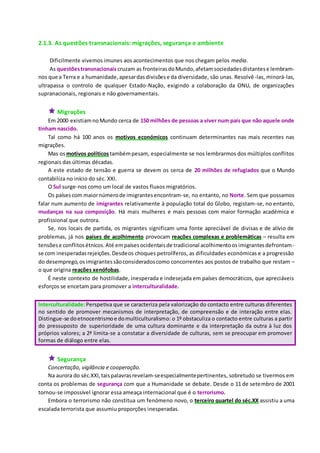 2.1.3. As questões transnacionais: migrações, segurança e ambiente
Dificilmente vivemos imunes aos acontecimentos que nos chegam pelos media.
As questõestransnacionais cruzam as fronteirasdoMundo,afetamsociedadesdistantese lembram-
nos que a Terra e a humanidade,apesardasdivisõese da diversidade, são unas. Resolvê-las, minorá-las,
ultrapassa o controlo de qualquer Estado-Nação, exigindo a colaboração da ONU, de organizações
supranacionais, regionais e não governamentais.
 Migrações
Em 2000 existiamnoMundo cerca de 150 milhões de pessoas a viver num país que não aquele onde
tinham nascido.
Tal como há 100 anos os motivos económicos continuam determinantes nas mais recentes nas
migrações.
Mas osmotivos políticostambémpesam, especialmente se nos lembrarmos dos múltiplos conflitos
regionais das últimas décadas.
A este estado de tensão e guerra se devem os cerca de 20 milhões de refugiados que o Mundo
contabiliza no início do séc. XXI.
O Sul surge-nos como um local de vastos fluxos migratórios.
Os paísescom maiornúmerode imigrantesencontram-se, no entanto, no Norte. Sem que possamos
falar num aumento de imigrantes relativamente à população total do Globo, registam-se, no entanto,
mudanças na sua composição. Há mais mulheres e mais pessoas com maior formação académica e
profissional que outrora.
Se, nos locais de partida, os migrantes significam uma fonte apreciável de divisas e de alívio de
problemas, já nos países de acolhimento provocam reações complexas e problemáticas – resulta em
tensõese conflitosétnicos.Até empaísesocidentaisde tradicional acolhimentoosimigrantesdefrontam-
se com inesperadasrejeições.Desdeos choques petrolíferos, as dificuldades económicas e a progressão
do desemprego,osimigrantessãoconsideradoscomo concorrentes aos postos de trabalho que restam –
o que origina reações xenófobas.
É neste contexto de hostilidade, inesperada e indesejada em países democráticos, que apreciáveis
esforços se encetam para promover a interculturalidade.
Interculturalidade:Perspetiva que se caracteriza pela valorização do contacto entre culturas diferentes
no sentido de promover mecanismos de interpretação, de compreensão e de interação entre elas.
Distingue-se doetnocentrismoe domulticulturalismo: o 1º obstaculiza o contacto entre culturas a partir
do pressuposto de superioridade de uma cultura dominante e da interpretação da outra à luz dos
próprios valores; a 2ª limita-se a constatar a diversidade de culturas, sem se preocupar em promover
formas de diálogo entre elas.
 Segurança
Concertação, vigilância e cooperação.
Na aurora do séc.XXI,taispalavrasrevelam-seespecialmentepertinentes, sobretudo se tivermos em
conta os problemas de segurança com que a Humanidade se debate. Desde o 11 de setembro de 2001
tornou-se impossível ignorar essa ameaça internacional que é o terrorismo.
Embora o terrorismo não constitua um fenómeno novo, o terceiro quartel do séc.XX assistiu a uma
escalada terrorista que assumiu proporções inesperadas.
 
