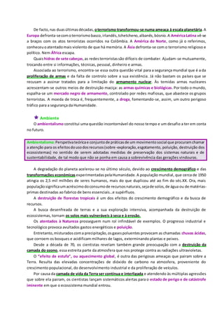De facto,nas duasúltimasdécadas, oterrorismo transformou-se numa ameaça à escala planetária.A
Europa defronta-secomoterrorismobasco,irlandês,tchetcheno,albanês,bósnio.A AméricaLatina vê-se
a braços com os atos terroristas ocorridos na Colômbia. A América do Norte, como já o referimos,
conheceuoatentadomais violento de que há memória. A Ásia defronta-se com o terrorismo religioso e
político. Nem África escapa.
Quaishidras de sete cabeças,as redesterroristassão difíceis de combater. Ajudam-se mutuamente,
trocando entre si informações, técnicas, pessoal, dinheiro e armas.
Associada ao terrorismo, encontra-se essa outra questão vital para a segurança mundial que é a da
proliferação de armas e da falta de controlo sobre a sua existência. Já não bastam os países que se
recusam a assinar tratados para a limitação do armamento nuclear. Às temidas armas nucleares
acrescentam-se outros meios de destruição maciça: as armas químicas e biológicas. Por todo o mundo,
espalha-se um mercado negro de armamento, controlado por redes mafiosas, que abastece os grupos
terroristas. A moeda de troca é, frequentemente, a droga, fomentando-se, assim, um outro perigoso
tráfico para a segurança da Humanidade.
 Ambiente
O ambientalismo constitui uma questão incontornável do nosso tempo e um desafio a ter em conta
no futuro.
Ambientalismo:Perspetivateóricae conjuntode práticasde um movimentosocial que procuramchamar
a atenção para os efeitosdousodosrecursos(sobre-exploração,esgotamento, poluição, destruição dos
ecossistemas) no sentido de serem adotadas medidas de preservação dos sistemas naturais e de
sustentabilidade, de tal modo que não se ponha em causa a sobrevivência das gerações vindouras.
A degradação do planeta acelerou-se no último século, devido ao crescimento demográfico e das
transformações económicas experimentadaspelaHumanidade. A população mundial, que cerca de 1950
atingia os 2,5 mil milhões de seres humanos, mais do que duplicou até ao fim do séc.XX. Ora, mais
populaçãosignificaumacréscimodoconsumode recursosnaturais,sejade solos,de água ou de matérias-
primas destinadas ao fabrico de bens essenciais…e supérfluos.
A destruição de florestas tropicais é um dos efeitos do crescimento demográfico e da busca de
recursos.
A busca desenfreada de terras e a sua exploração intensiva, acompanhada da destruição de
ecossistemas, tornam os solos mais vulneráveis à seca e à erosão.
Os atentados à Natureza prosseguem num rol infindável de exemplos. O progresso industrial e
tecnológico provoca avultados gastos energéticos e poluição.
Entretanto,misturadoscoma precipitação,osgasespoluentes provocam as chamadas chuvas ácidas,
que corroem os bosques e acidificam milhares de lagos, exterminando plantas e peixes.
Desde a década de 70, os cientistas revelam também grande preocupação com a destruição da
camada do ozono, essa estreita parte da atmosfera que nos protege contra as radiações ultravioletas.
O “efeito de estufa”, ou aquecimento global, é outra das perigosas ameaças que pairam sobre a
Terra. Resulta das elevadas concentrações de dióxido de carbono na atmosfera, proveniente do
crescimento populacional, do desenvolvimento industrial e da proliferação de veículos.
Por causa da camada de vida da Terra ser contínua e interligada e atendendo às múltiplas agressões
que sobre ela pairam, os cientistas lançam sistemáticos alertas para o estado de perigo e de catástrofe
iminente em que o ecossistema mundial entrou.
 