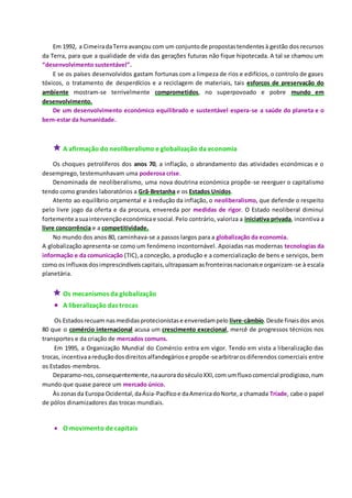 Em 1992, a CimeiradaTerra avançou com um conjuntode propostastendentesà gestão dos recursos
da Terra, para que a qualidade de vida das gerações futuras não fique hipotecada. A tal se chamou um
“desenvolvimento sustentável”.
E se os países desenvolvidos gastam fortunas com a limpeza de rios e edifícios, o controlo de gases
tóxicos, o tratamento de desperdícios e a reciclagem de materiais, tais esforços de preservação do
ambiente mostram-se terrivelmente comprometidos, no superpovoado e pobre mundo em
desenvolvimento.
De um desenvolvimento económico equilibrado e sustentável espera-se a saúde do planeta e o
bem-estar da humanidade.
 A afirmação do neoliberalismo e globalização da economia
Os choques petrolíferos dos anos 70, a inflação, o abrandamento das atividades económicas e o
desemprego, testemunhavam uma poderosa crise.
Denominada de neoliberalismo, uma nova doutrina económica propõe-se reerguer o capitalismo
tendo como grandes laboratórios a Grã-Bretanha e os Estados Unidos.
Atento ao equilíbrio orçamental e à redução da inflação, o neoliberalismo, que defende o respeito
pelo livre jogo da oferta e da procura, envereda por medidas de rigor. O Estado neoliberal diminui
fortemente asuaintervençãoeconómicae social.Pelo contrário, valoriza a iniciativa privada, incentiva a
livre concorrência e a competitividade.
No mundo dos anos 80, caminhava-se a passos largos para a globalização da economia.
A globalização apresenta-se como um fenómeno incontornável. Apoiadas nas modernas tecnologias da
informação e da comunicação (TIC),a conceção, a produção e a comercialização de bens e serviços, bem
como os influxosdosimprescindíveiscapitais,ultrapassamasfronteirasnacionaise organizam-se à escala
planetária.
 Os mecanismos da globalização
 A liberalização das trocas
Os Estadosrecuam nasmedidasprotecionistase enveredampelo livre-câmbio.Desde finaisdos anos
80 que o comércio internacional acusa um crescimento excecional, mercê de progressos técnicos nos
transportes e da criação de mercados comuns.
Em 1995, a Organização Mundial do Comércio entra em vigor. Tendo em vista a liberalização das
trocas, incentivaareduçãodosdireitosalfandegáriose propõe-searbitrarosdiferendos comerciais entre
os Estados-membros.
Deparamo-nos,consequentemente,naauroradoséculoXXI,com umfluxocomercial prodigioso,num
mundo que quase parece um mercado único.
Às zonasda Europa Ocidental,daÁsia-Pacíficoe daAmericadoNorte,a chamada Tríade, cabe o papel
de pólos dinamizadores das trocas mundiais.
 O movimento de capitais
 